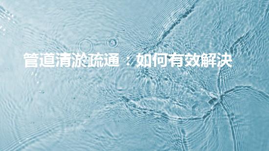 管道清淤疏通：如何有效解決管道堵塞問(wèn)題？